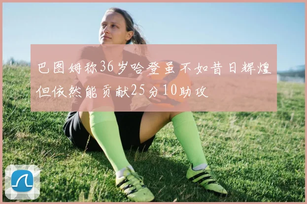 巴图姆称36岁哈登虽不如昔日辉煌但依然能贡献25分10助攻