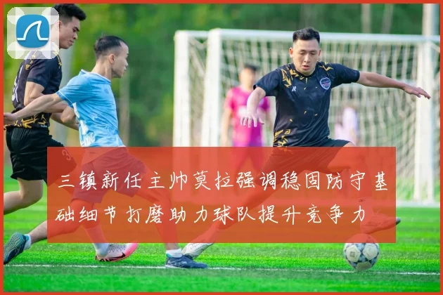 三镇新任主帅莫拉强调稳固防守基础细节打磨助力球队提升竞争力
