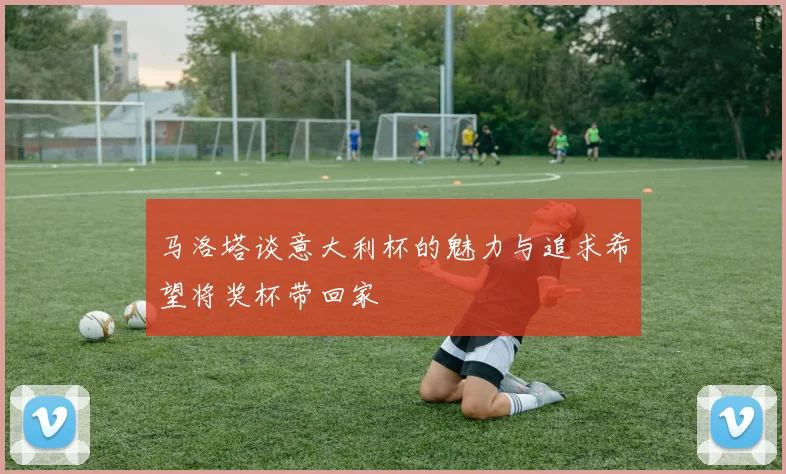 马洛塔谈意大利杯的魅力与追求希望将奖杯带回家