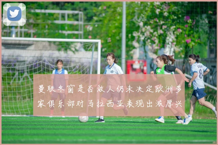 曼联冬窗是否放人仍未决定欧洲多家俱乐部对马拉西亚表现出浓厚兴趣