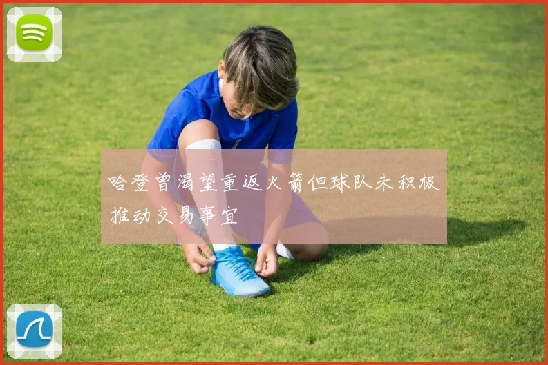 哈登曾渴望重返火箭但球队未积极推动交易事宜