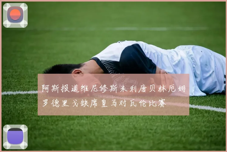 阿斯报道维尼修斯米利唐贝林厄姆罗德里戈缺席皇马对瓦伦比赛